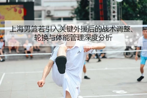 上海男篮若引入关键外援后的战术调整、轮换与体能管理深度分析