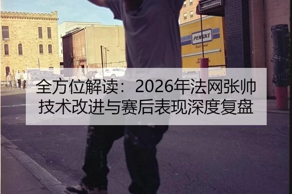 全方位解读：2026年法网张帅技术改进与赛后表现深度复盘